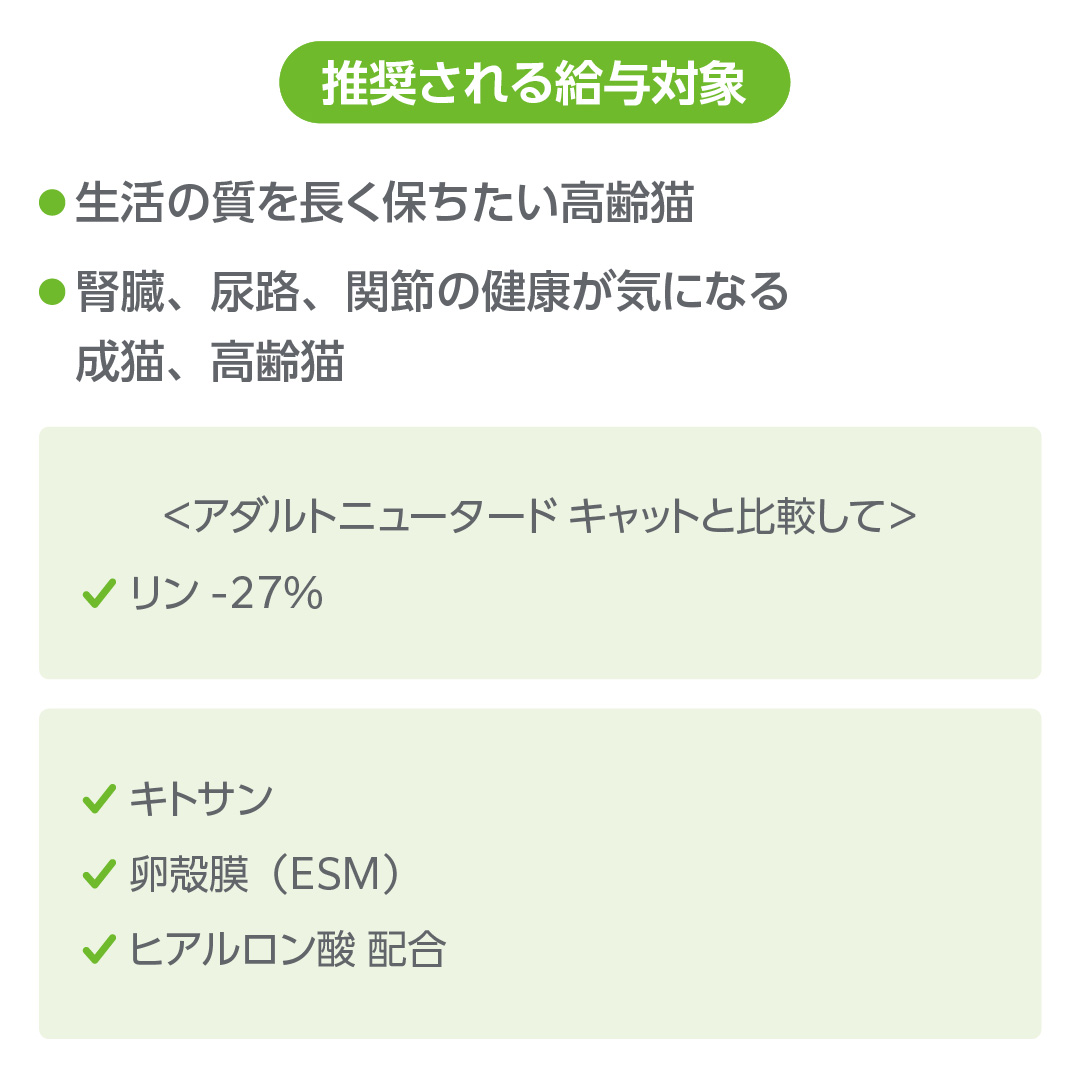 推奨される給与対象は、生活の質を長く保ちたい高齢猫と腎臓、尿路、関節の健康が気になる成猫、高齢猫。アダルトニュータードと比較して、リン-27%、キトサン、卵殻膜(ESM)、ヒアルロン酸配合